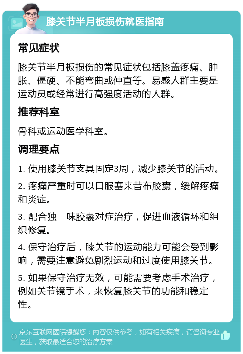 膝关节半月板损伤就医指南 常见症状 膝关节半月板损伤的常见症状包括膝盖疼痛、肿胀、僵硬、不能弯曲或伸直等。易感人群主要是运动员或经常进行高强度活动的人群。 推荐科室 骨科或运动医学科室。 调理要点 1. 使用膝关节支具固定3周，减少膝关节的活动。 2. 疼痛严重时可以口服塞来昔布胶囊，缓解疼痛和炎症。 3. 配合独一味胶囊对症治疗，促进血液循环和组织修复。 4. 保守治疗后，膝关节的运动能力可能会受到影响，需要注意避免剧烈运动和过度使用膝关节。 5. 如果保守治疗无效，可能需要考虑手术治疗，例如关节镜手术，来恢复膝关节的功能和稳定性。