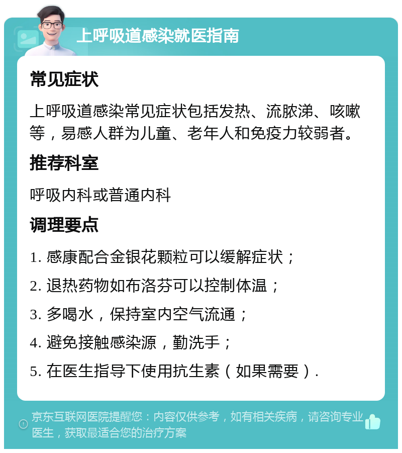 上呼吸道感染就医指南 常见症状 上呼吸道感染常见症状包括发热、流脓涕、咳嗽等，易感人群为儿童、老年人和免疫力较弱者。 推荐科室 呼吸内科或普通内科 调理要点 1. 感康配合金银花颗粒可以缓解症状； 2. 退热药物如布洛芬可以控制体温； 3. 多喝水，保持室内空气流通； 4. 避免接触感染源，勤洗手； 5. 在医生指导下使用抗生素（如果需要）.