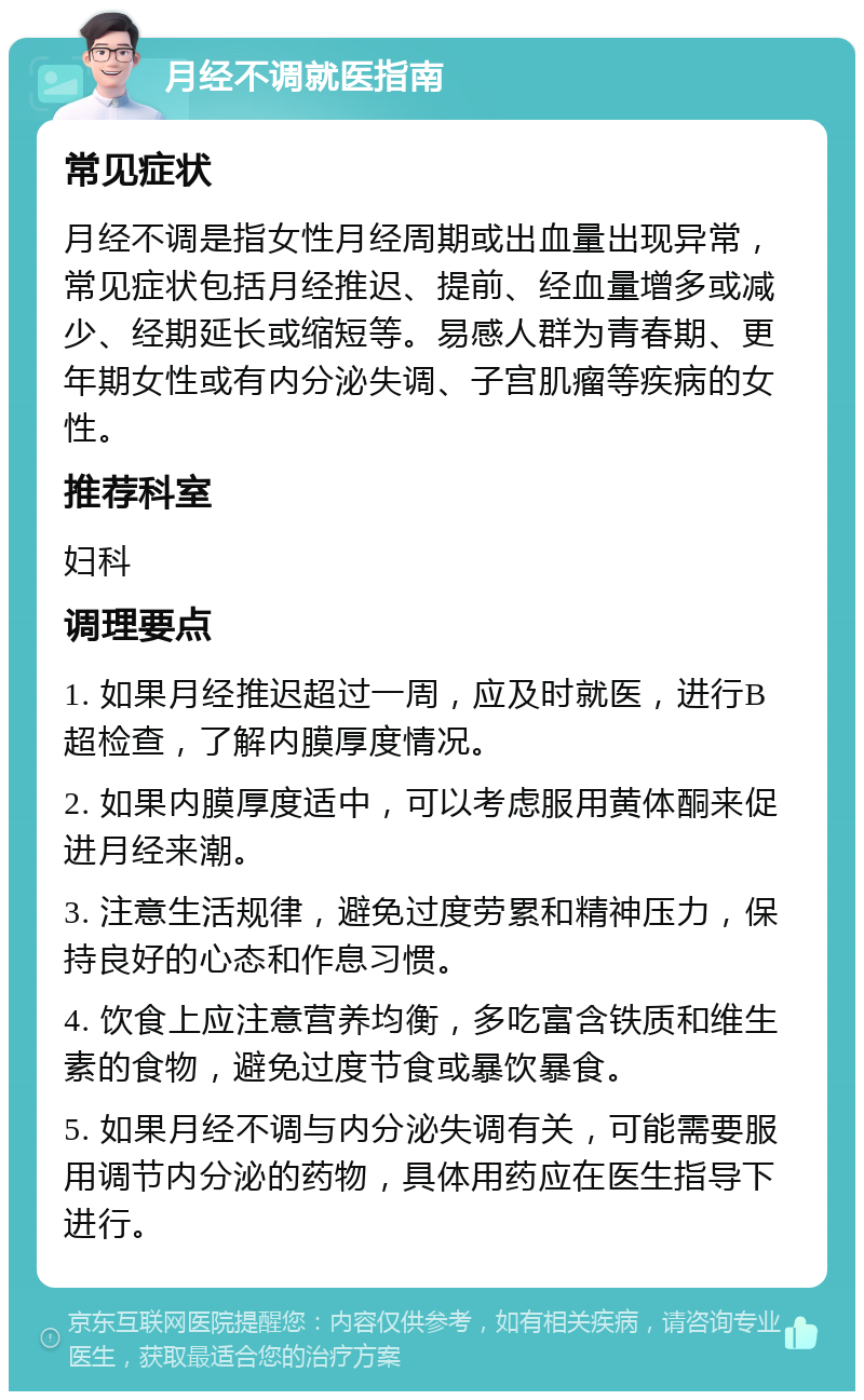 月经不调就医指南 常见症状 月经不调是指女性月经周期或出血量出现异常，常见症状包括月经推迟、提前、经血量增多或减少、经期延长或缩短等。易感人群为青春期、更年期女性或有内分泌失调、子宫肌瘤等疾病的女性。 推荐科室 妇科 调理要点 1. 如果月经推迟超过一周，应及时就医，进行B超检查，了解内膜厚度情况。 2. 如果内膜厚度适中，可以考虑服用黄体酮来促进月经来潮。 3. 注意生活规律，避免过度劳累和精神压力，保持良好的心态和作息习惯。 4. 饮食上应注意营养均衡，多吃富含铁质和维生素的食物，避免过度节食或暴饮暴食。 5. 如果月经不调与内分泌失调有关，可能需要服用调节内分泌的药物，具体用药应在医生指导下进行。