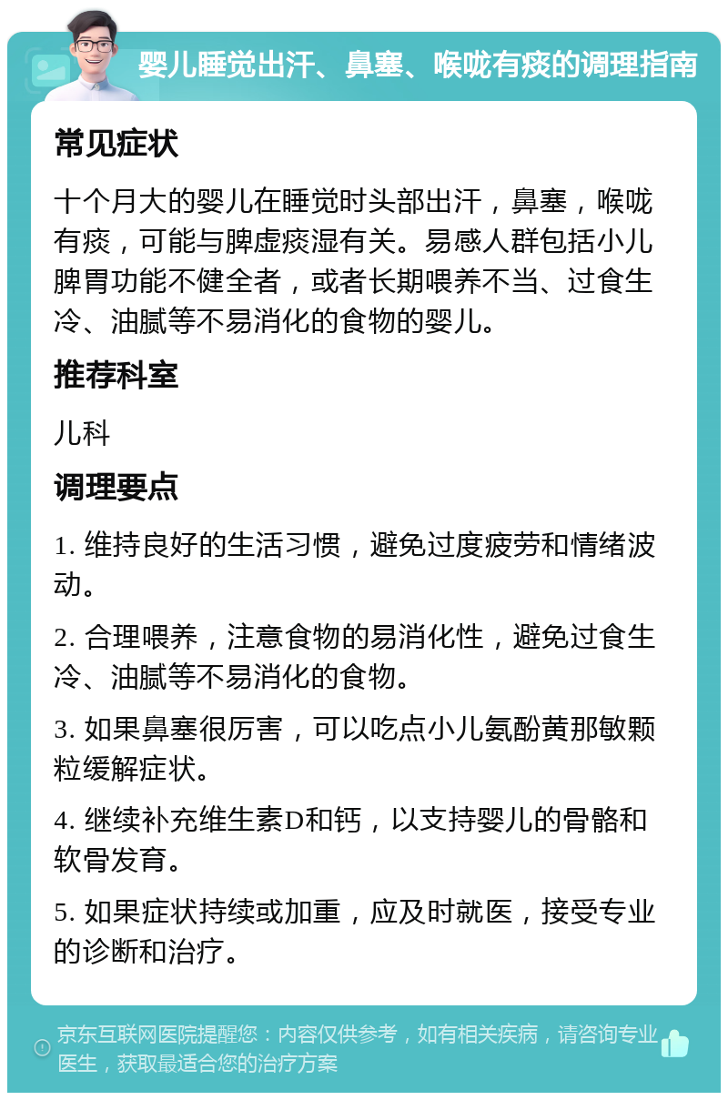 婴儿睡觉出汗、鼻塞、喉咙有痰的调理指南 常见症状 十个月大的婴儿在睡觉时头部出汗，鼻塞，喉咙有痰，可能与脾虚痰湿有关。易感人群包括小儿脾胃功能不健全者，或者长期喂养不当、过食生冷、油腻等不易消化的食物的婴儿。 推荐科室 儿科 调理要点 1. 维持良好的生活习惯，避免过度疲劳和情绪波动。 2. 合理喂养，注意食物的易消化性，避免过食生冷、油腻等不易消化的食物。 3. 如果鼻塞很厉害，可以吃点小儿氨酚黄那敏颗粒缓解症状。 4. 继续补充维生素D和钙，以支持婴儿的骨骼和软骨发育。 5. 如果症状持续或加重，应及时就医，接受专业的诊断和治疗。