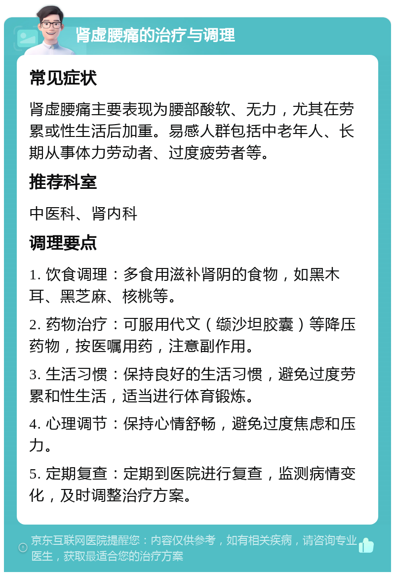 肾虚腰痛的治疗与调理 常见症状 肾虚腰痛主要表现为腰部酸软、无力，尤其在劳累或性生活后加重。易感人群包括中老年人、长期从事体力劳动者、过度疲劳者等。 推荐科室 中医科、肾内科 调理要点 1. 饮食调理：多食用滋补肾阴的食物，如黑木耳、黑芝麻、核桃等。 2. 药物治疗：可服用代文（缬沙坦胶囊）等降压药物，按医嘱用药，注意副作用。 3. 生活习惯：保持良好的生活习惯，避免过度劳累和性生活，适当进行体育锻炼。 4. 心理调节：保持心情舒畅，避免过度焦虑和压力。 5. 定期复查：定期到医院进行复查，监测病情变化，及时调整治疗方案。