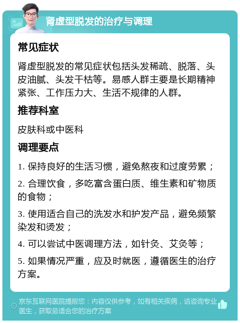 肾虚型脱发的治疗与调理 常见症状 肾虚型脱发的常见症状包括头发稀疏、脱落、头皮油腻、头发干枯等。易感人群主要是长期精神紧张、工作压力大、生活不规律的人群。 推荐科室 皮肤科或中医科 调理要点 1. 保持良好的生活习惯，避免熬夜和过度劳累； 2. 合理饮食，多吃富含蛋白质、维生素和矿物质的食物； 3. 使用适合自己的洗发水和护发产品，避免频繁染发和烫发； 4. 可以尝试中医调理方法，如针灸、艾灸等； 5. 如果情况严重，应及时就医，遵循医生的治疗方案。