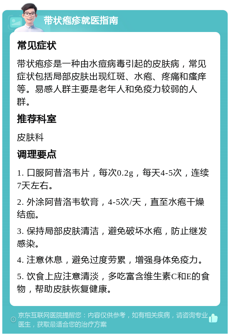 带状疱疹就医指南 常见症状 带状疱疹是一种由水痘病毒引起的皮肤病，常见症状包括局部皮肤出现红斑、水疱、疼痛和瘙痒等。易感人群主要是老年人和免疫力较弱的人群。 推荐科室 皮肤科 调理要点 1. 口服阿昔洛韦片，每次0.2g，每天4-5次，连续7天左右。 2. 外涂阿昔洛韦软膏，4-5次/天，直至水疱干燥结痂。 3. 保持局部皮肤清洁，避免破坏水疱，防止继发感染。 4. 注意休息，避免过度劳累，增强身体免疫力。 5. 饮食上应注意清淡，多吃富含维生素C和E的食物，帮助皮肤恢复健康。