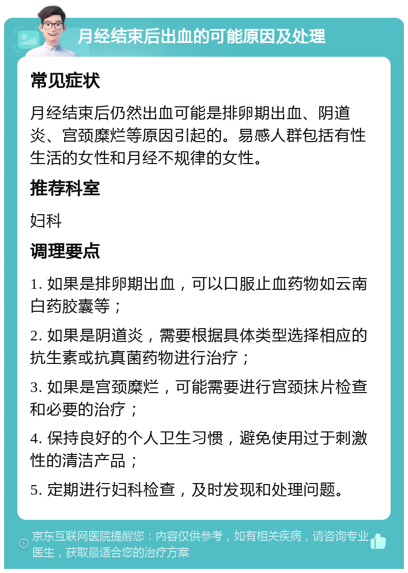 月经结束后出血的可能原因及处理 常见症状 月经结束后仍然出血可能是排卵期出血、阴道炎、宫颈糜烂等原因引起的。易感人群包括有性生活的女性和月经不规律的女性。 推荐科室 妇科 调理要点 1. 如果是排卵期出血，可以口服止血药物如云南白药胶囊等； 2. 如果是阴道炎，需要根据具体类型选择相应的抗生素或抗真菌药物进行治疗； 3. 如果是宫颈糜烂，可能需要进行宫颈抹片检查和必要的治疗； 4. 保持良好的个人卫生习惯，避免使用过于刺激性的清洁产品； 5. 定期进行妇科检查，及时发现和处理问题。