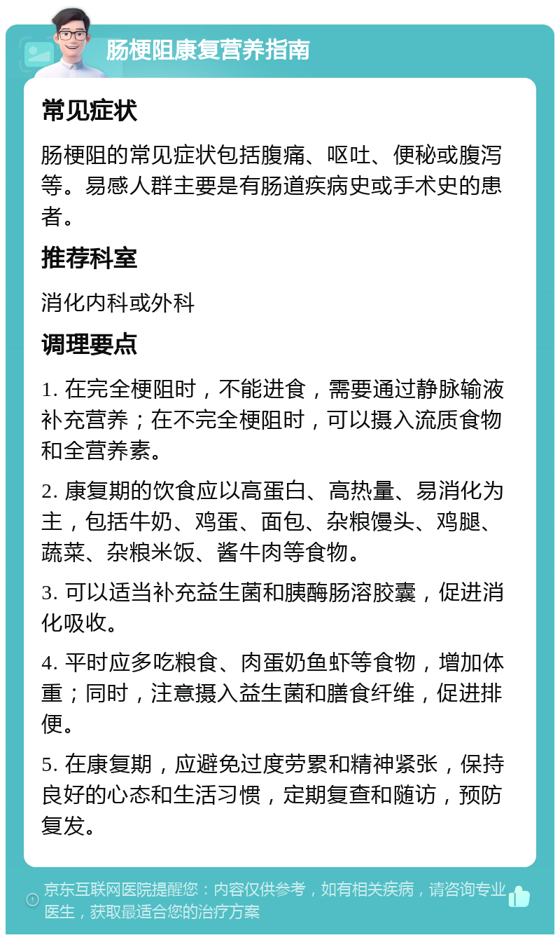 肠梗阻康复营养指南 常见症状 肠梗阻的常见症状包括腹痛、呕吐、便秘或腹泻等。易感人群主要是有肠道疾病史或手术史的患者。 推荐科室 消化内科或外科 调理要点 1. 在完全梗阻时，不能进食，需要通过静脉输液补充营养；在不完全梗阻时，可以摄入流质食物和全营养素。 2. 康复期的饮食应以高蛋白、高热量、易消化为主，包括牛奶、鸡蛋、面包、杂粮馒头、鸡腿、蔬菜、杂粮米饭、酱牛肉等食物。 3. 可以适当补充益生菌和胰酶肠溶胶囊，促进消化吸收。 4. 平时应多吃粮食、肉蛋奶鱼虾等食物，增加体重；同时，注意摄入益生菌和膳食纤维，促进排便。 5. 在康复期，应避免过度劳累和精神紧张，保持良好的心态和生活习惯，定期复查和随访，预防复发。