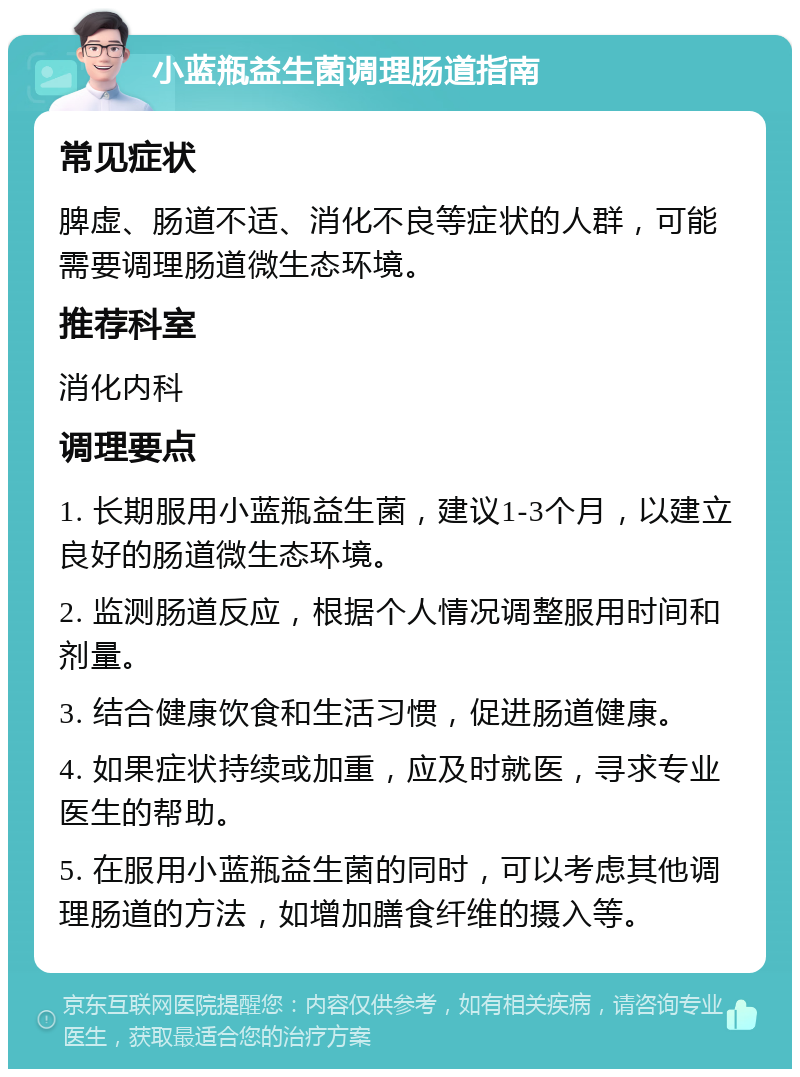 小蓝瓶益生菌调理肠道指南 常见症状 脾虚、肠道不适、消化不良等症状的人群，可能需要调理肠道微生态环境。 推荐科室 消化内科 调理要点 1. 长期服用小蓝瓶益生菌，建议1-3个月，以建立良好的肠道微生态环境。 2. 监测肠道反应，根据个人情况调整服用时间和剂量。 3. 结合健康饮食和生活习惯，促进肠道健康。 4. 如果症状持续或加重，应及时就医，寻求专业医生的帮助。 5. 在服用小蓝瓶益生菌的同时，可以考虑其他调理肠道的方法，如增加膳食纤维的摄入等。