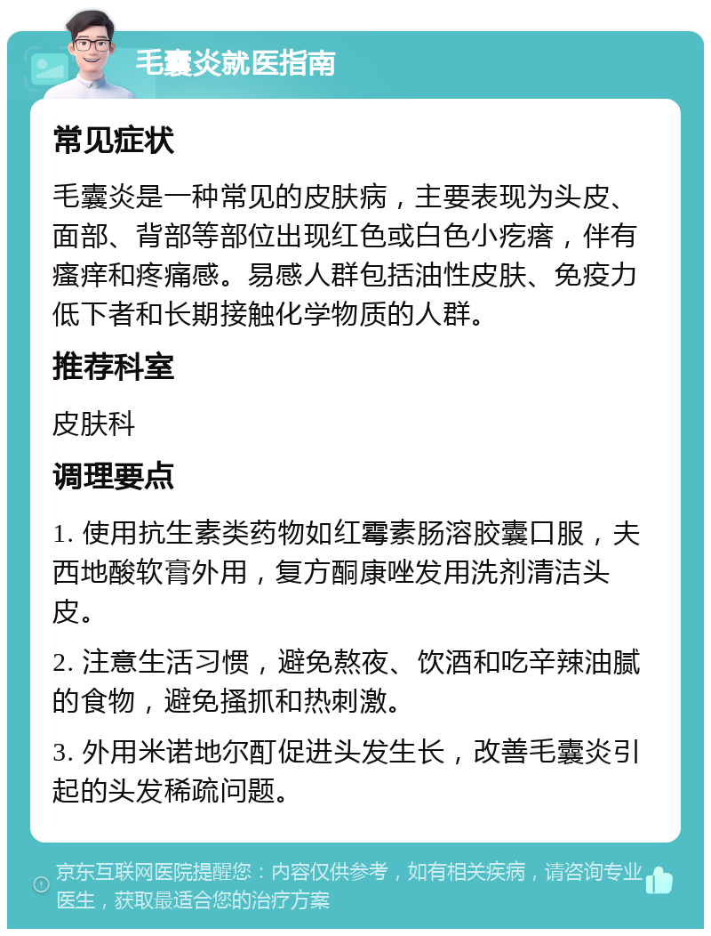 毛囊炎就医指南 常见症状 毛囊炎是一种常见的皮肤病，主要表现为头皮、面部、背部等部位出现红色或白色小疙瘩，伴有瘙痒和疼痛感。易感人群包括油性皮肤、免疫力低下者和长期接触化学物质的人群。 推荐科室 皮肤科 调理要点 1. 使用抗生素类药物如红霉素肠溶胶囊口服，夫西地酸软膏外用，复方酮康唑发用洗剂清洁头皮。 2. 注意生活习惯，避免熬夜、饮酒和吃辛辣油腻的食物，避免搔抓和热刺激。 3. 外用米诺地尔酊促进头发生长，改善毛囊炎引起的头发稀疏问题。