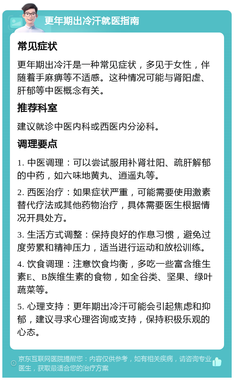 更年期出冷汗就医指南 常见症状 更年期出冷汗是一种常见症状，多见于女性，伴随着手麻痹等不适感。这种情况可能与肾阳虚、肝郁等中医概念有关。 推荐科室 建议就诊中医内科或西医内分泌科。 调理要点 1. 中医调理：可以尝试服用补肾壮阳、疏肝解郁的中药，如六味地黄丸、逍遥丸等。 2. 西医治疗：如果症状严重，可能需要使用激素替代疗法或其他药物治疗，具体需要医生根据情况开具处方。 3. 生活方式调整：保持良好的作息习惯，避免过度劳累和精神压力，适当进行运动和放松训练。 4. 饮食调理：注意饮食均衡，多吃一些富含维生素E、B族维生素的食物，如全谷类、坚果、绿叶蔬菜等。 5. 心理支持：更年期出冷汗可能会引起焦虑和抑郁，建议寻求心理咨询或支持，保持积极乐观的心态。