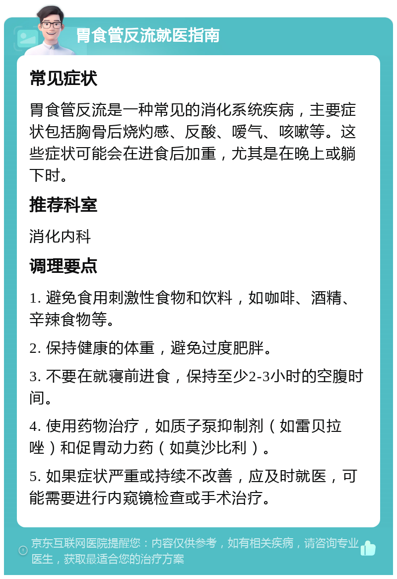 胃食管反流就医指南 常见症状 胃食管反流是一种常见的消化系统疾病，主要症状包括胸骨后烧灼感、反酸、嗳气、咳嗽等。这些症状可能会在进食后加重，尤其是在晚上或躺下时。 推荐科室 消化内科 调理要点 1. 避免食用刺激性食物和饮料，如咖啡、酒精、辛辣食物等。 2. 保持健康的体重，避免过度肥胖。 3. 不要在就寝前进食，保持至少2-3小时的空腹时间。 4. 使用药物治疗，如质子泵抑制剂（如雷贝拉唑）和促胃动力药（如莫沙比利）。 5. 如果症状严重或持续不改善，应及时就医，可能需要进行内窥镜检查或手术治疗。