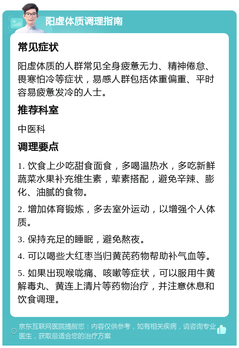 阳虚体质调理指南 常见症状 阳虚体质的人群常见全身疲惫无力、精神倦怠、畏寒怕冷等症状，易感人群包括体重偏重、平时容易疲惫发冷的人士。 推荐科室 中医科 调理要点 1. 饮食上少吃甜食面食，多喝温热水，多吃新鲜蔬菜水果补充维生素，荤素搭配，避免辛辣、膨化、油腻的食物。 2. 增加体育锻炼，多去室外运动，以增强个人体质。 3. 保持充足的睡眠，避免熬夜。 4. 可以喝些大红枣当归黄芪药物帮助补气血等。 5. 如果出现喉咙痛、咳嗽等症状，可以服用牛黄解毒丸、黄连上清片等药物治疗，并注意休息和饮食调理。