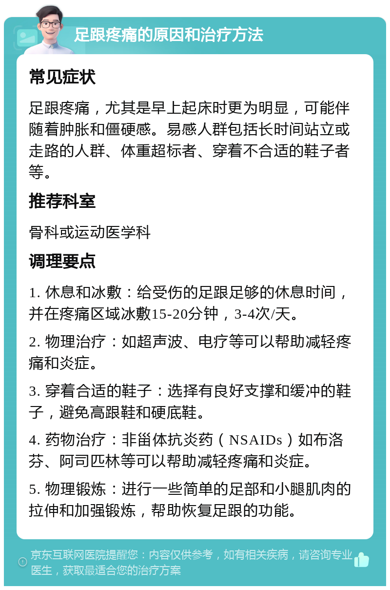 足跟疼痛的原因和治疗方法 常见症状 足跟疼痛，尤其是早上起床时更为明显，可能伴随着肿胀和僵硬感。易感人群包括长时间站立或走路的人群、体重超标者、穿着不合适的鞋子者等。 推荐科室 骨科或运动医学科 调理要点 1. 休息和冰敷：给受伤的足跟足够的休息时间，并在疼痛区域冰敷15-20分钟，3-4次/天。 2. 物理治疗：如超声波、电疗等可以帮助减轻疼痛和炎症。 3. 穿着合适的鞋子：选择有良好支撑和缓冲的鞋子，避免高跟鞋和硬底鞋。 4. 药物治疗：非甾体抗炎药（NSAIDs）如布洛芬、阿司匹林等可以帮助减轻疼痛和炎症。 5. 物理锻炼：进行一些简单的足部和小腿肌肉的拉伸和加强锻炼，帮助恢复足跟的功能。