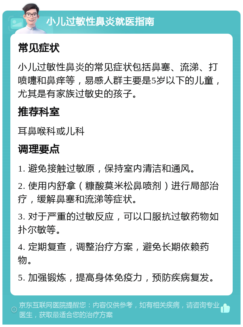 小儿过敏性鼻炎就医指南 常见症状 小儿过敏性鼻炎的常见症状包括鼻塞、流涕、打喷嚏和鼻痒等，易感人群主要是5岁以下的儿童，尤其是有家族过敏史的孩子。 推荐科室 耳鼻喉科或儿科 调理要点 1. 避免接触过敏原，保持室内清洁和通风。 2. 使用内舒拿（糠酸莫米松鼻喷剂）进行局部治疗，缓解鼻塞和流涕等症状。 3. 对于严重的过敏反应，可以口服抗过敏药物如扑尔敏等。 4. 定期复查，调整治疗方案，避免长期依赖药物。 5. 加强锻炼，提高身体免疫力，预防疾病复发。