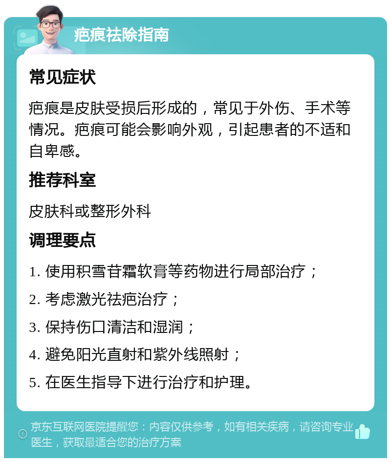 疤痕祛除指南 常见症状 疤痕是皮肤受损后形成的，常见于外伤、手术等情况。疤痕可能会影响外观，引起患者的不适和自卑感。 推荐科室 皮肤科或整形外科 调理要点 1. 使用积雪苷霜软膏等药物进行局部治疗； 2. 考虑激光祛疤治疗； 3. 保持伤口清洁和湿润； 4. 避免阳光直射和紫外线照射； 5. 在医生指导下进行治疗和护理。