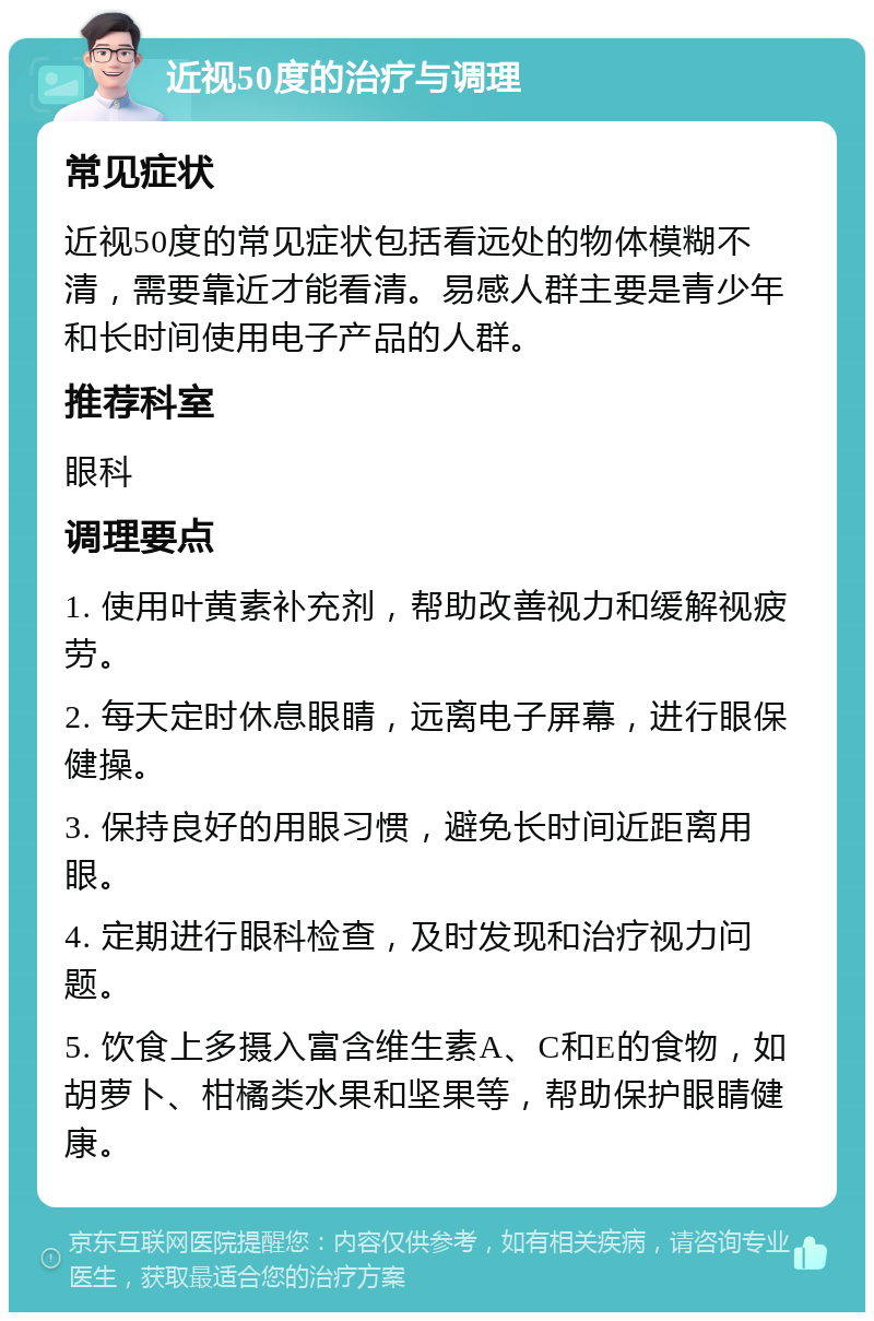 近视50度的治疗与调理 常见症状 近视50度的常见症状包括看远处的物体模糊不清，需要靠近才能看清。易感人群主要是青少年和长时间使用电子产品的人群。 推荐科室 眼科 调理要点 1. 使用叶黄素补充剂，帮助改善视力和缓解视疲劳。 2. 每天定时休息眼睛，远离电子屏幕，进行眼保健操。 3. 保持良好的用眼习惯，避免长时间近距离用眼。 4. 定期进行眼科检查，及时发现和治疗视力问题。 5. 饮食上多摄入富含维生素A、C和E的食物，如胡萝卜、柑橘类水果和坚果等，帮助保护眼睛健康。