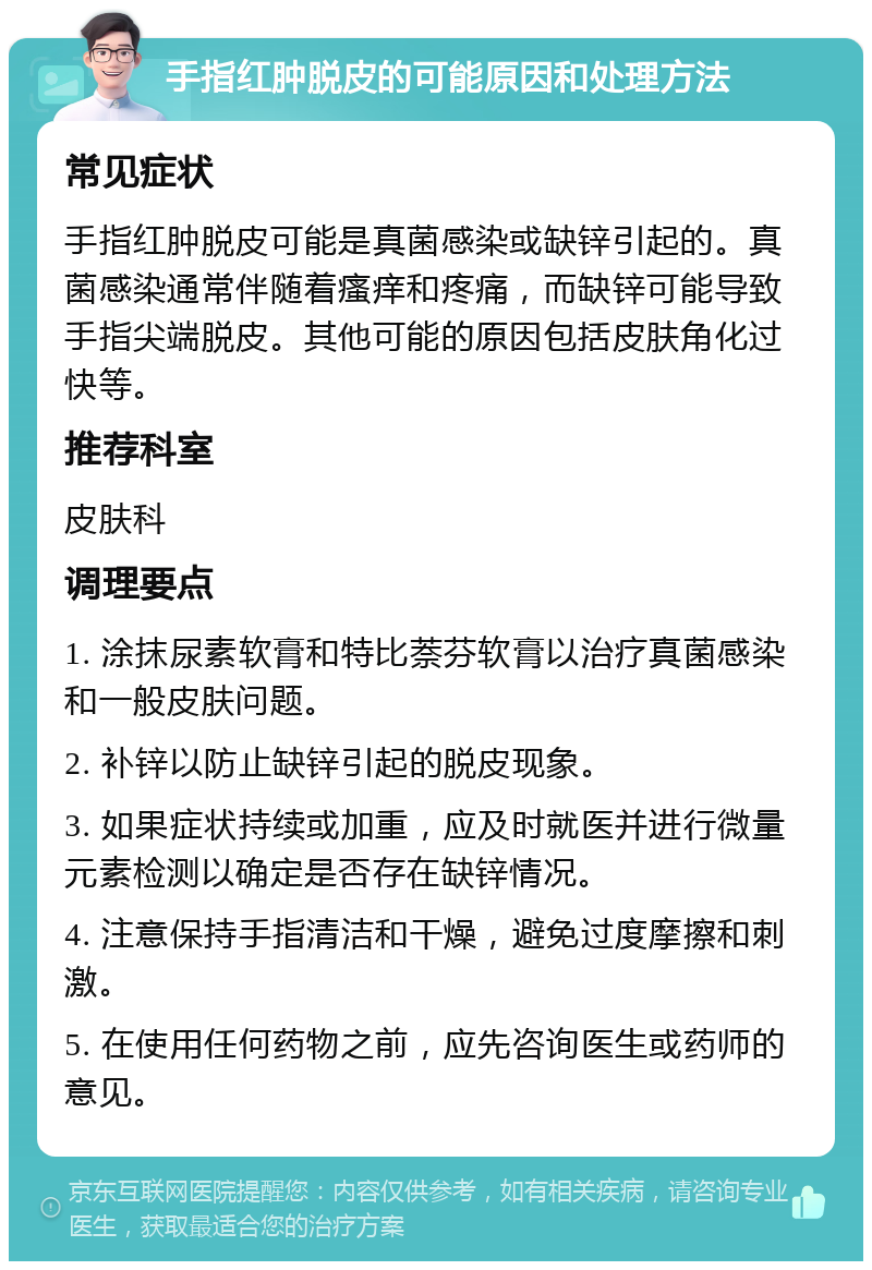 手指红肿脱皮的可能原因和处理方法 常见症状 手指红肿脱皮可能是真菌感染或缺锌引起的。真菌感染通常伴随着瘙痒和疼痛，而缺锌可能导致手指尖端脱皮。其他可能的原因包括皮肤角化过快等。 推荐科室 皮肤科 调理要点 1. 涂抹尿素软膏和特比萘芬软膏以治疗真菌感染和一般皮肤问题。 2. 补锌以防止缺锌引起的脱皮现象。 3. 如果症状持续或加重，应及时就医并进行微量元素检测以确定是否存在缺锌情况。 4. 注意保持手指清洁和干燥，避免过度摩擦和刺激。 5. 在使用任何药物之前，应先咨询医生或药师的意见。