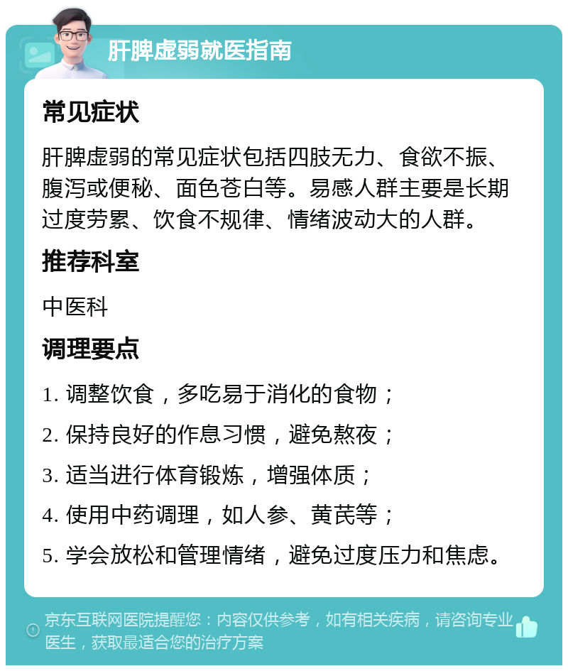 肝脾虚弱就医指南 常见症状 肝脾虚弱的常见症状包括四肢无力、食欲不振、腹泻或便秘、面色苍白等。易感人群主要是长期过度劳累、饮食不规律、情绪波动大的人群。 推荐科室 中医科 调理要点 1. 调整饮食，多吃易于消化的食物； 2. 保持良好的作息习惯，避免熬夜； 3. 适当进行体育锻炼，增强体质； 4. 使用中药调理，如人参、黄芪等； 5. 学会放松和管理情绪，避免过度压力和焦虑。