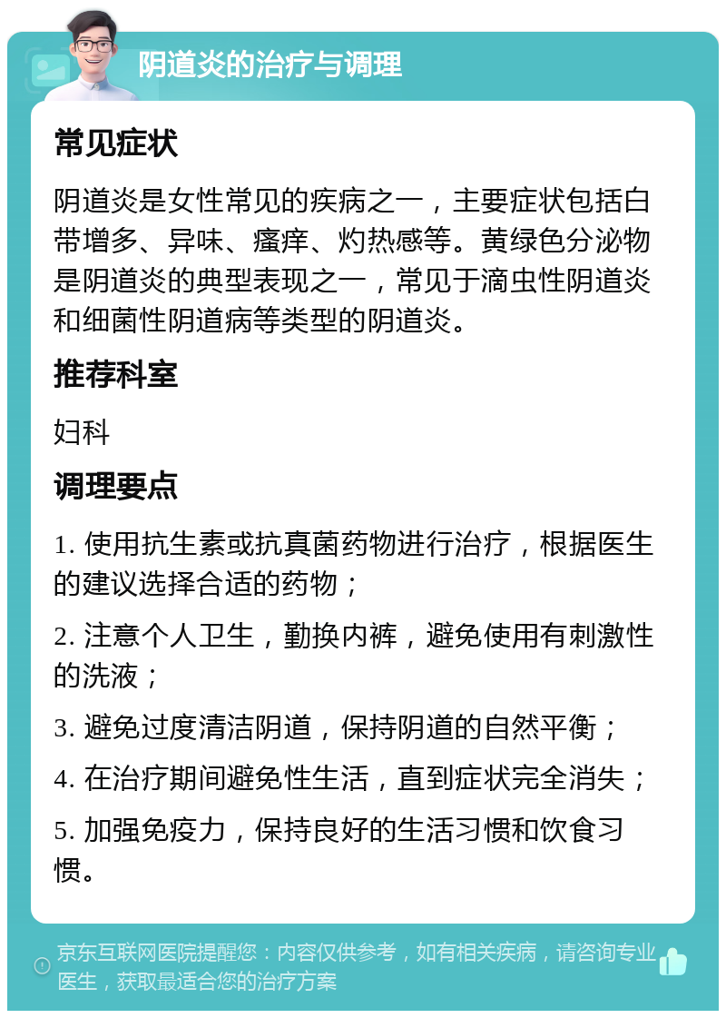 阴道炎的治疗与调理 常见症状 阴道炎是女性常见的疾病之一，主要症状包括白带增多、异味、瘙痒、灼热感等。黄绿色分泌物是阴道炎的典型表现之一，常见于滴虫性阴道炎和细菌性阴道病等类型的阴道炎。 推荐科室 妇科 调理要点 1. 使用抗生素或抗真菌药物进行治疗，根据医生的建议选择合适的药物； 2. 注意个人卫生，勤换内裤，避免使用有刺激性的洗液； 3. 避免过度清洁阴道，保持阴道的自然平衡； 4. 在治疗期间避免性生活，直到症状完全消失； 5. 加强免疫力，保持良好的生活习惯和饮食习惯。