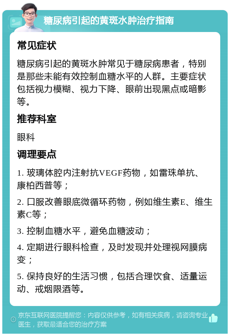 糖尿病引起的黄斑水肿治疗指南 常见症状 糖尿病引起的黄斑水肿常见于糖尿病患者，特别是那些未能有效控制血糖水平的人群。主要症状包括视力模糊、视力下降、眼前出现黑点或暗影等。 推荐科室 眼科 调理要点 1. 玻璃体腔内注射抗VEGF药物，如雷珠单抗、康柏西普等； 2. 口服改善眼底微循环药物，例如维生素E、维生素C等； 3. 控制血糖水平，避免血糖波动； 4. 定期进行眼科检查，及时发现并处理视网膜病变； 5. 保持良好的生活习惯，包括合理饮食、适量运动、戒烟限酒等。