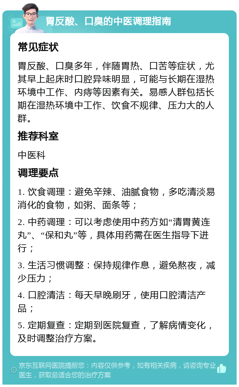 胃反酸、口臭的中医调理指南 常见症状 胃反酸、口臭多年，伴随胃热、口苦等症状，尤其早上起床时口腔异味明显，可能与长期在湿热环境中工作、内痔等因素有关。易感人群包括长期在湿热环境中工作、饮食不规律、压力大的人群。 推荐科室 中医科 调理要点 1. 饮食调理：避免辛辣、油腻食物，多吃清淡易消化的食物，如粥、面条等； 2. 中药调理：可以考虑使用中药方如“清胃黄连丸”、“保和丸”等，具体用药需在医生指导下进行； 3. 生活习惯调整：保持规律作息，避免熬夜，减少压力； 4. 口腔清洁：每天早晚刷牙，使用口腔清洁产品； 5. 定期复查：定期到医院复查，了解病情变化，及时调整治疗方案。