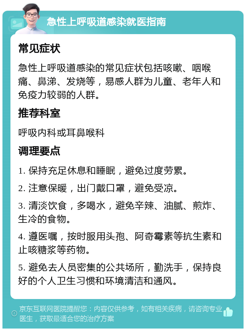 急性上呼吸道感染就医指南 常见症状 急性上呼吸道感染的常见症状包括咳嗽、咽喉痛、鼻涕、发烧等，易感人群为儿童、老年人和免疫力较弱的人群。 推荐科室 呼吸内科或耳鼻喉科 调理要点 1. 保持充足休息和睡眠，避免过度劳累。 2. 注意保暖，出门戴口罩，避免受凉。 3. 清淡饮食，多喝水，避免辛辣、油腻、煎炸、生冷的食物。 4. 遵医嘱，按时服用头孢、阿奇霉素等抗生素和止咳糖浆等药物。 5. 避免去人员密集的公共场所，勤洗手，保持良好的个人卫生习惯和环境清洁和通风。