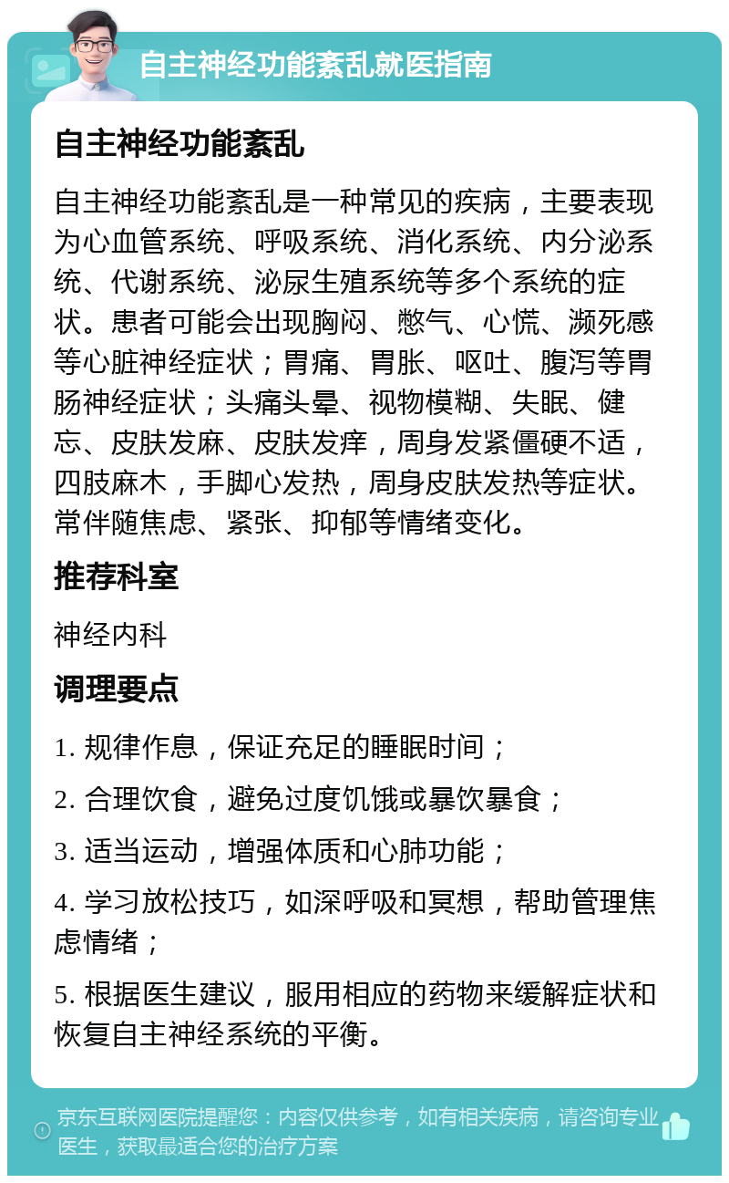 自主神经功能紊乱就医指南 自主神经功能紊乱 自主神经功能紊乱是一种常见的疾病，主要表现为心血管系统、呼吸系统、消化系统、内分泌系统、代谢系统、泌尿生殖系统等多个系统的症状。患者可能会出现胸闷、憋气、心慌、濒死感等心脏神经症状；胃痛、胃胀、呕吐、腹泻等胃肠神经症状；头痛头晕、视物模糊、失眠、健忘、皮肤发麻、皮肤发痒，周身发紧僵硬不适，四肢麻木，手脚心发热，周身皮肤发热等症状。常伴随焦虑、紧张、抑郁等情绪变化。 推荐科室 神经内科 调理要点 1. 规律作息，保证充足的睡眠时间； 2. 合理饮食，避免过度饥饿或暴饮暴食； 3. 适当运动，增强体质和心肺功能； 4. 学习放松技巧，如深呼吸和冥想，帮助管理焦虑情绪； 5. 根据医生建议，服用相应的药物来缓解症状和恢复自主神经系统的平衡。