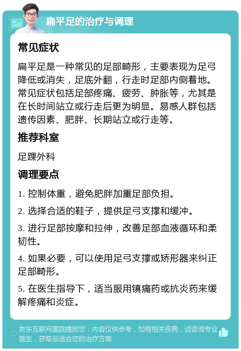 扁平足的治疗与调理 常见症状 扁平足是一种常见的足部畸形，主要表现为足弓降低或消失，足底外翻，行走时足部内侧着地。常见症状包括足部疼痛、疲劳、肿胀等，尤其是在长时间站立或行走后更为明显。易感人群包括遗传因素、肥胖、长期站立或行走等。 推荐科室 足踝外科 调理要点 1. 控制体重，避免肥胖加重足部负担。 2. 选择合适的鞋子，提供足弓支撑和缓冲。 3. 进行足部按摩和拉伸，改善足部血液循环和柔韧性。 4. 如果必要，可以使用足弓支撑或矫形器来纠正足部畸形。 5. 在医生指导下，适当服用镇痛药或抗炎药来缓解疼痛和炎症。