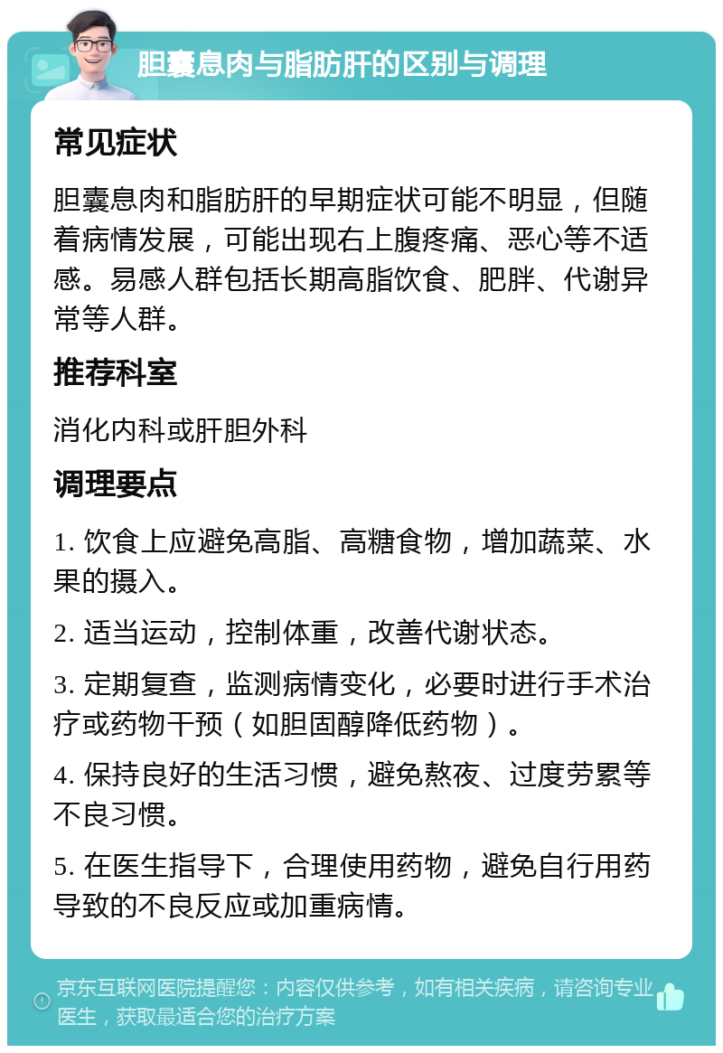 胆囊息肉与脂肪肝的区别与调理 常见症状 胆囊息肉和脂肪肝的早期症状可能不明显，但随着病情发展，可能出现右上腹疼痛、恶心等不适感。易感人群包括长期高脂饮食、肥胖、代谢异常等人群。 推荐科室 消化内科或肝胆外科 调理要点 1. 饮食上应避免高脂、高糖食物，增加蔬菜、水果的摄入。 2. 适当运动，控制体重，改善代谢状态。 3. 定期复查，监测病情变化，必要时进行手术治疗或药物干预（如胆固醇降低药物）。 4. 保持良好的生活习惯，避免熬夜、过度劳累等不良习惯。 5. 在医生指导下，合理使用药物，避免自行用药导致的不良反应或加重病情。