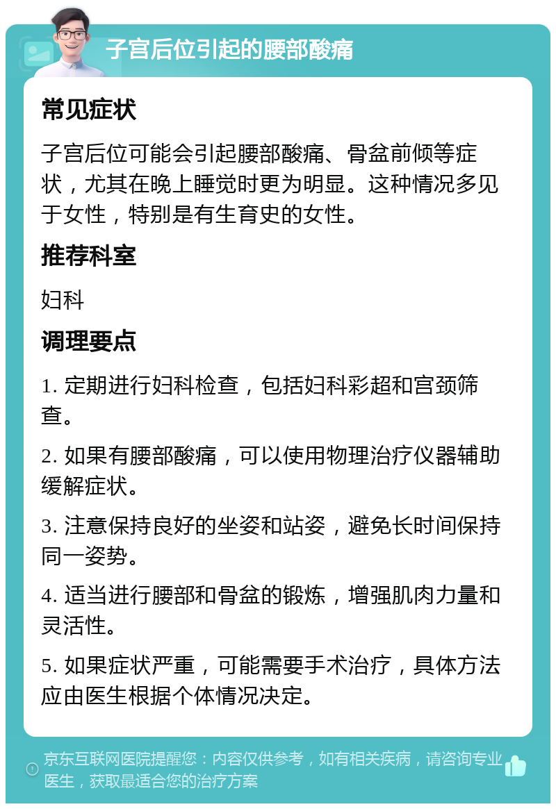 子宫后位引起的腰部酸痛 常见症状 子宫后位可能会引起腰部酸痛、骨盆前倾等症状，尤其在晚上睡觉时更为明显。这种情况多见于女性，特别是有生育史的女性。 推荐科室 妇科 调理要点 1. 定期进行妇科检查，包括妇科彩超和宫颈筛查。 2. 如果有腰部酸痛，可以使用物理治疗仪器辅助缓解症状。 3. 注意保持良好的坐姿和站姿，避免长时间保持同一姿势。 4. 适当进行腰部和骨盆的锻炼，增强肌肉力量和灵活性。 5. 如果症状严重，可能需要手术治疗，具体方法应由医生根据个体情况决定。