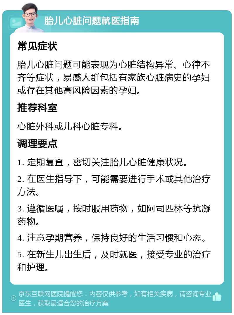 胎儿心脏问题就医指南 常见症状 胎儿心脏问题可能表现为心脏结构异常、心律不齐等症状，易感人群包括有家族心脏病史的孕妇或存在其他高风险因素的孕妇。 推荐科室 心脏外科或儿科心脏专科。 调理要点 1. 定期复查，密切关注胎儿心脏健康状况。 2. 在医生指导下，可能需要进行手术或其他治疗方法。 3. 遵循医嘱，按时服用药物，如阿司匹林等抗凝药物。 4. 注意孕期营养，保持良好的生活习惯和心态。 5. 在新生儿出生后，及时就医，接受专业的治疗和护理。