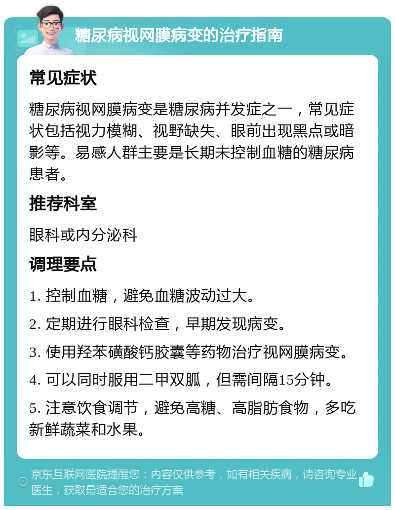 糖尿病视网膜病变的治疗指南 常见症状 糖尿病视网膜病变是糖尿病并发症之一，常见症状包括视力模糊、视野缺失、眼前出现黑点或暗影等。易感人群主要是长期未控制血糖的糖尿病患者。 推荐科室 眼科或内分泌科 调理要点 1. 控制血糖，避免血糖波动过大。 2. 定期进行眼科检查，早期发现病变。 3. 使用羟苯磺酸钙胶囊等药物治疗视网膜病变。 4. 可以同时服用二甲双胍，但需间隔15分钟。 5. 注意饮食调节，避免高糖、高脂肪食物，多吃新鲜蔬菜和水果。