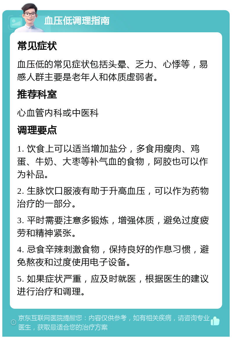 血压低调理指南 常见症状 血压低的常见症状包括头晕、乏力、心悸等，易感人群主要是老年人和体质虚弱者。 推荐科室 心血管内科或中医科 调理要点 1. 饮食上可以适当增加盐分，多食用瘦肉、鸡蛋、牛奶、大枣等补气血的食物，阿胶也可以作为补品。 2. 生脉饮口服液有助于升高血压，可以作为药物治疗的一部分。 3. 平时需要注意多锻炼，增强体质，避免过度疲劳和精神紧张。 4. 忌食辛辣刺激食物，保持良好的作息习惯，避免熬夜和过度使用电子设备。 5. 如果症状严重，应及时就医，根据医生的建议进行治疗和调理。