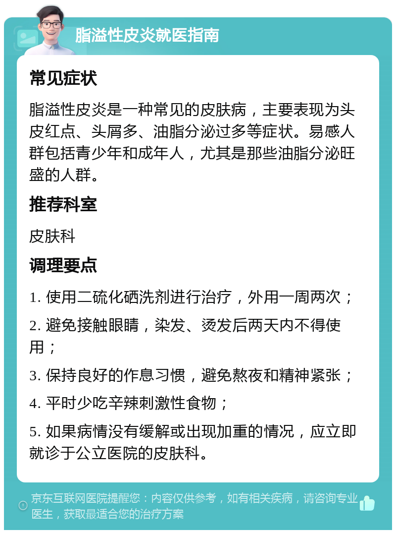 脂溢性皮炎就医指南 常见症状 脂溢性皮炎是一种常见的皮肤病，主要表现为头皮红点、头屑多、油脂分泌过多等症状。易感人群包括青少年和成年人，尤其是那些油脂分泌旺盛的人群。 推荐科室 皮肤科 调理要点 1. 使用二硫化硒洗剂进行治疗，外用一周两次； 2. 避免接触眼睛，染发、烫发后两天内不得使用； 3. 保持良好的作息习惯，避免熬夜和精神紧张； 4. 平时少吃辛辣刺激性食物； 5. 如果病情没有缓解或出现加重的情况，应立即就诊于公立医院的皮肤科。