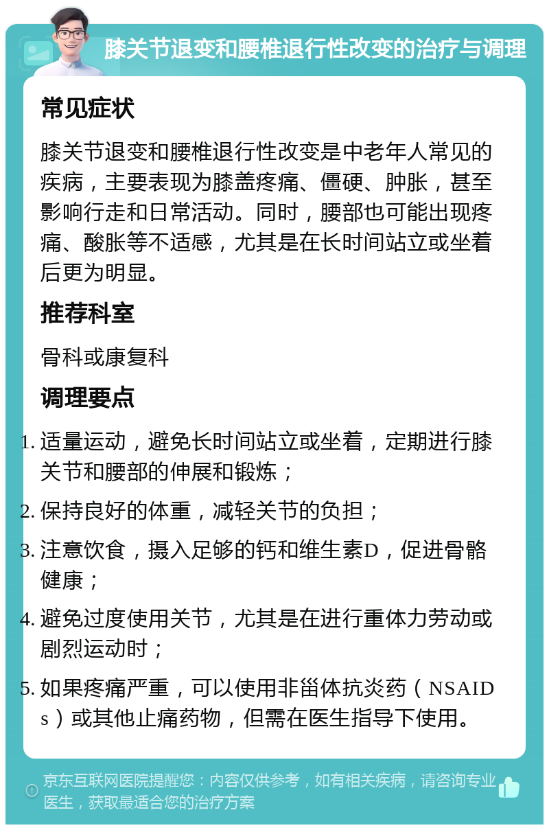 膝关节退变和腰椎退行性改变的治疗与调理 常见症状 膝关节退变和腰椎退行性改变是中老年人常见的疾病，主要表现为膝盖疼痛、僵硬、肿胀，甚至影响行走和日常活动。同时，腰部也可能出现疼痛、酸胀等不适感，尤其是在长时间站立或坐着后更为明显。 推荐科室 骨科或康复科 调理要点 适量运动，避免长时间站立或坐着，定期进行膝关节和腰部的伸展和锻炼； 保持良好的体重，减轻关节的负担； 注意饮食，摄入足够的钙和维生素D，促进骨骼健康； 避免过度使用关节，尤其是在进行重体力劳动或剧烈运动时； 如果疼痛严重，可以使用非甾体抗炎药（NSAIDs）或其他止痛药物，但需在医生指导下使用。