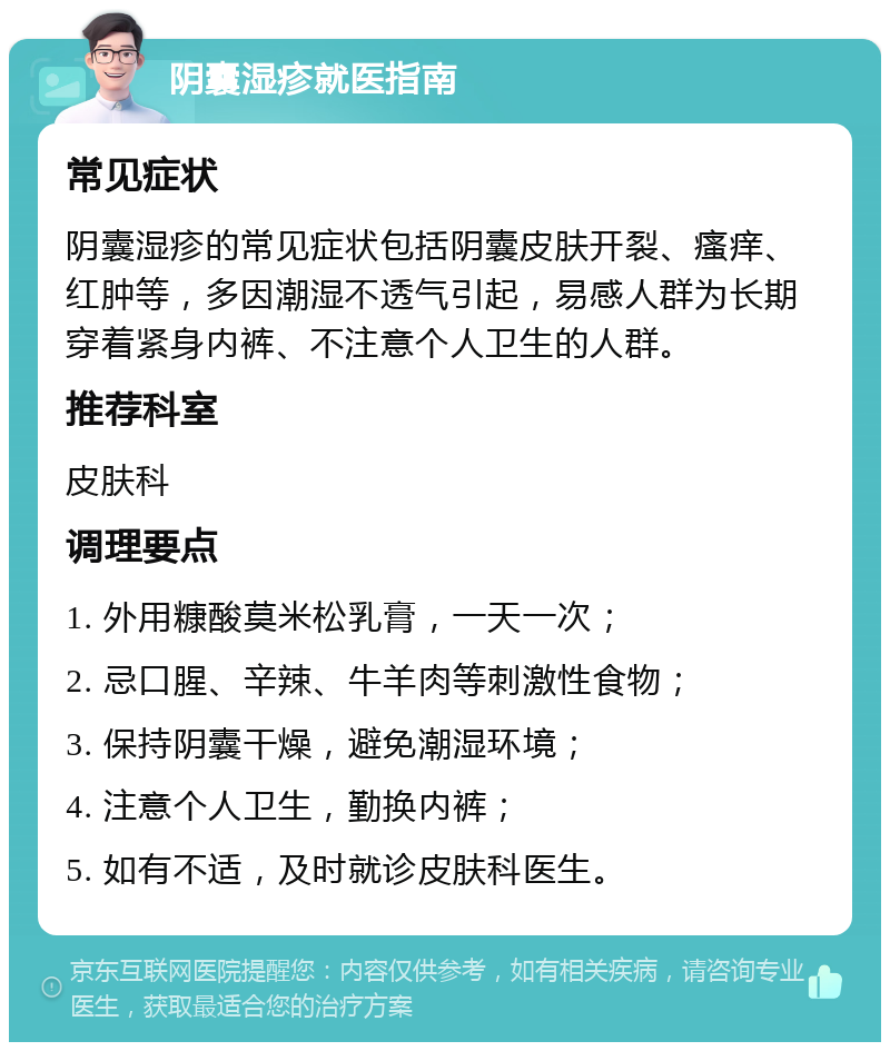 阴囊湿疹就医指南 常见症状 阴囊湿疹的常见症状包括阴囊皮肤开裂、瘙痒、红肿等，多因潮湿不透气引起，易感人群为长期穿着紧身内裤、不注意个人卫生的人群。 推荐科室 皮肤科 调理要点 1. 外用糠酸莫米松乳膏，一天一次； 2. 忌口腥、辛辣、牛羊肉等刺激性食物； 3. 保持阴囊干燥，避免潮湿环境； 4. 注意个人卫生，勤换内裤； 5. 如有不适，及时就诊皮肤科医生。