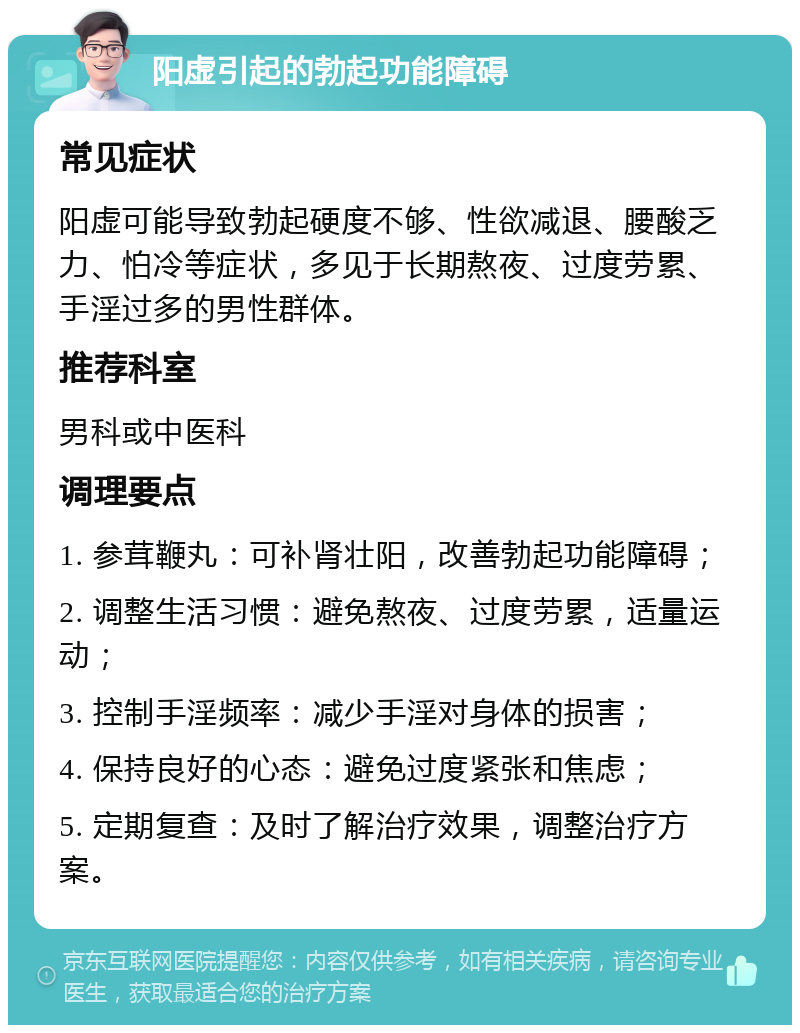 阳虚引起的勃起功能障碍 常见症状 阳虚可能导致勃起硬度不够、性欲减退、腰酸乏力、怕冷等症状，多见于长期熬夜、过度劳累、手淫过多的男性群体。 推荐科室 男科或中医科 调理要点 1. 参茸鞭丸：可补肾壮阳，改善勃起功能障碍； 2. 调整生活习惯：避免熬夜、过度劳累，适量运动； 3. 控制手淫频率：减少手淫对身体的损害； 4. 保持良好的心态：避免过度紧张和焦虑； 5. 定期复查：及时了解治疗效果，调整治疗方案。