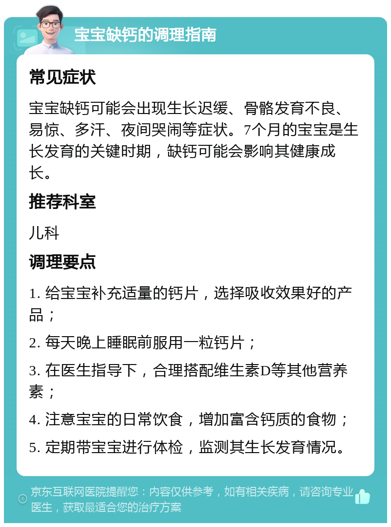 宝宝缺钙的调理指南 常见症状 宝宝缺钙可能会出现生长迟缓、骨骼发育不良、易惊、多汗、夜间哭闹等症状。7个月的宝宝是生长发育的关键时期，缺钙可能会影响其健康成长。 推荐科室 儿科 调理要点 1. 给宝宝补充适量的钙片，选择吸收效果好的产品； 2. 每天晚上睡眠前服用一粒钙片； 3. 在医生指导下，合理搭配维生素D等其他营养素； 4. 注意宝宝的日常饮食，增加富含钙质的食物； 5. 定期带宝宝进行体检，监测其生长发育情况。