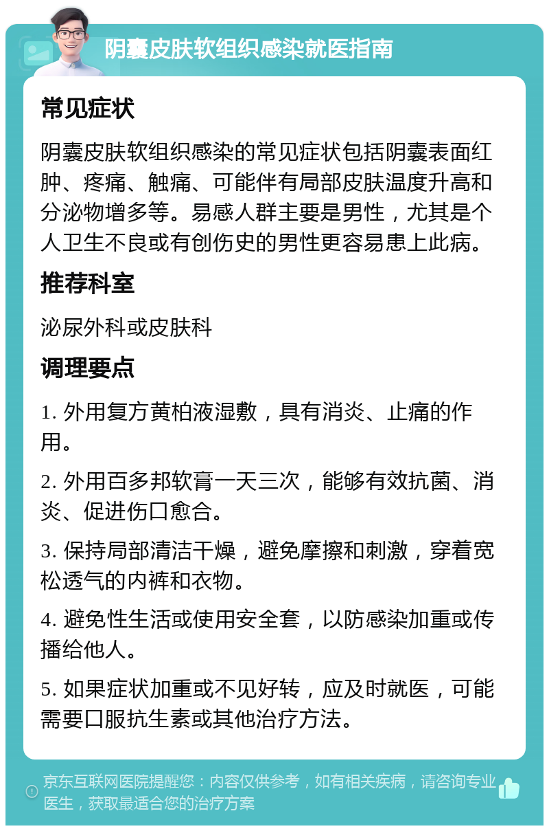 阴囊皮肤软组织感染就医指南 常见症状 阴囊皮肤软组织感染的常见症状包括阴囊表面红肿、疼痛、触痛、可能伴有局部皮肤温度升高和分泌物增多等。易感人群主要是男性，尤其是个人卫生不良或有创伤史的男性更容易患上此病。 推荐科室 泌尿外科或皮肤科 调理要点 1. 外用复方黄柏液湿敷，具有消炎、止痛的作用。 2. 外用百多邦软膏一天三次，能够有效抗菌、消炎、促进伤口愈合。 3. 保持局部清洁干燥，避免摩擦和刺激，穿着宽松透气的内裤和衣物。 4. 避免性生活或使用安全套，以防感染加重或传播给他人。 5. 如果症状加重或不见好转，应及时就医，可能需要口服抗生素或其他治疗方法。