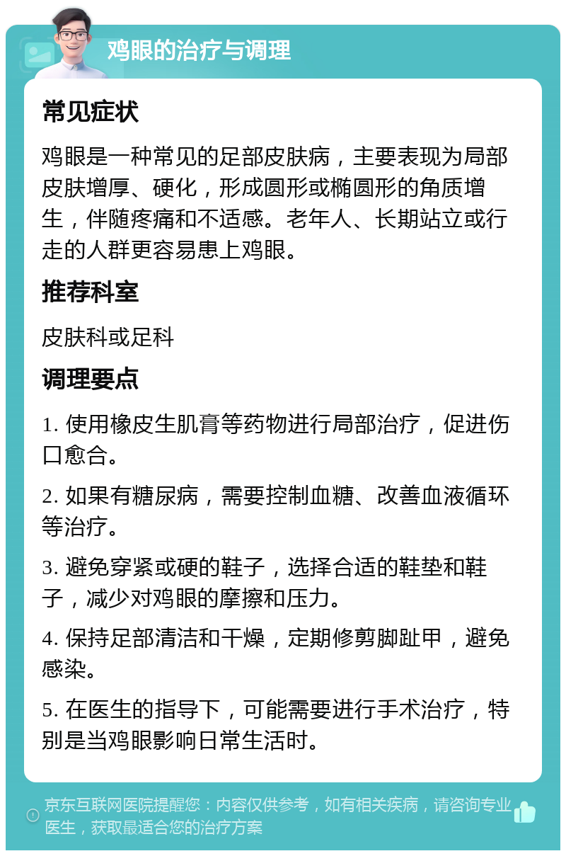 鸡眼的治疗与调理 常见症状 鸡眼是一种常见的足部皮肤病，主要表现为局部皮肤增厚、硬化，形成圆形或椭圆形的角质增生，伴随疼痛和不适感。老年人、长期站立或行走的人群更容易患上鸡眼。 推荐科室 皮肤科或足科 调理要点 1. 使用橡皮生肌膏等药物进行局部治疗，促进伤口愈合。 2. 如果有糖尿病，需要控制血糖、改善血液循环等治疗。 3. 避免穿紧或硬的鞋子，选择合适的鞋垫和鞋子，减少对鸡眼的摩擦和压力。 4. 保持足部清洁和干燥，定期修剪脚趾甲，避免感染。 5. 在医生的指导下，可能需要进行手术治疗，特别是当鸡眼影响日常生活时。