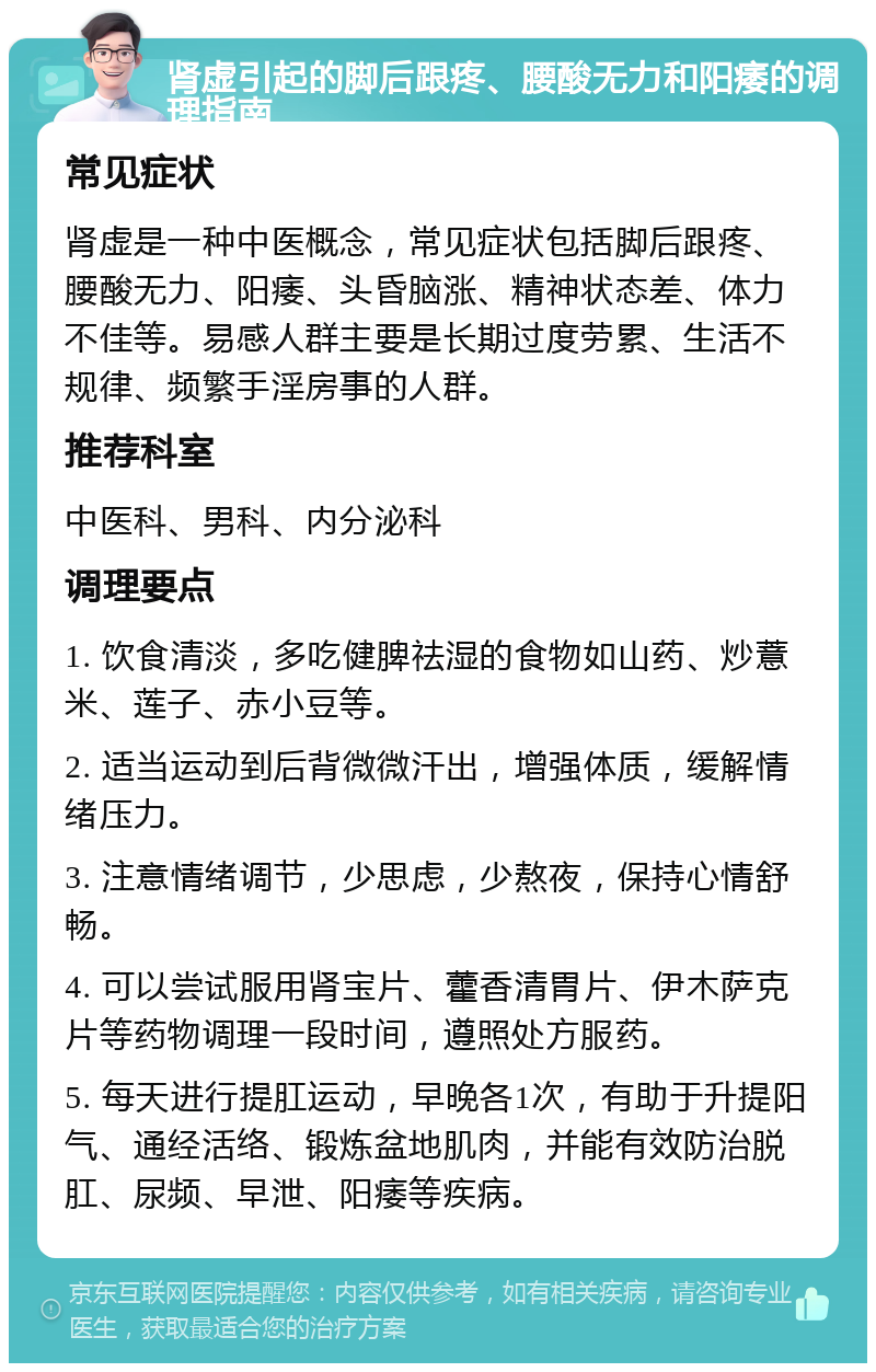 肾虚引起的脚后跟疼、腰酸无力和阳痿的调理指南 常见症状 肾虚是一种中医概念，常见症状包括脚后跟疼、腰酸无力、阳痿、头昏脑涨、精神状态差、体力不佳等。易感人群主要是长期过度劳累、生活不规律、频繁手淫房事的人群。 推荐科室 中医科、男科、内分泌科 调理要点 1. 饮食清淡，多吃健脾祛湿的食物如山药、炒薏米、莲子、赤小豆等。 2. 适当运动到后背微微汗出，增强体质，缓解情绪压力。 3. 注意情绪调节，少思虑，少熬夜，保持心情舒畅。 4. 可以尝试服用肾宝片、藿香清胃片、伊木萨克片等药物调理一段时间，遵照处方服药。 5. 每天进行提肛运动，早晚各1次，有助于升提阳气、通经活络、锻炼盆地肌肉，并能有效防治脱肛、尿频、早泄、阳痿等疾病。