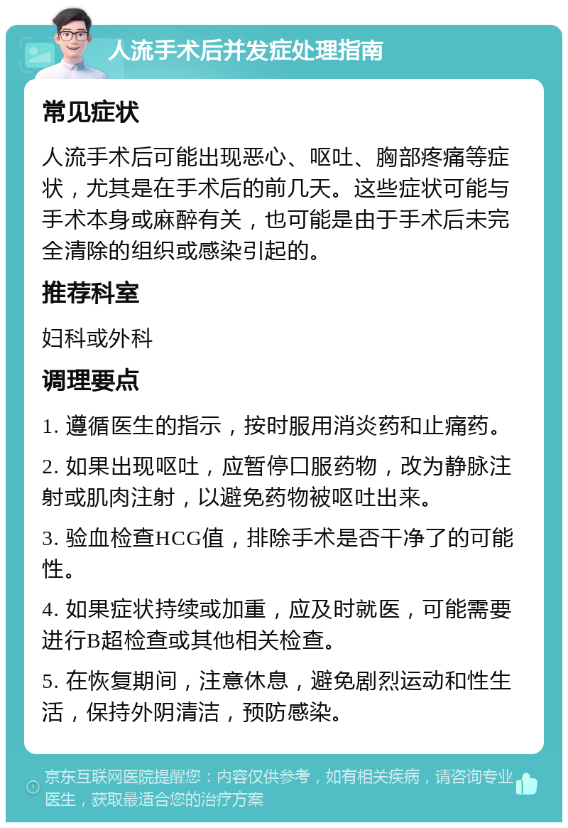 人流手术后并发症处理指南 常见症状 人流手术后可能出现恶心、呕吐、胸部疼痛等症状，尤其是在手术后的前几天。这些症状可能与手术本身或麻醉有关，也可能是由于手术后未完全清除的组织或感染引起的。 推荐科室 妇科或外科 调理要点 1. 遵循医生的指示，按时服用消炎药和止痛药。 2. 如果出现呕吐，应暂停口服药物，改为静脉注射或肌肉注射，以避免药物被呕吐出来。 3. 验血检查HCG值，排除手术是否干净了的可能性。 4. 如果症状持续或加重，应及时就医，可能需要进行B超检查或其他相关检查。 5. 在恢复期间，注意休息，避免剧烈运动和性生活，保持外阴清洁，预防感染。