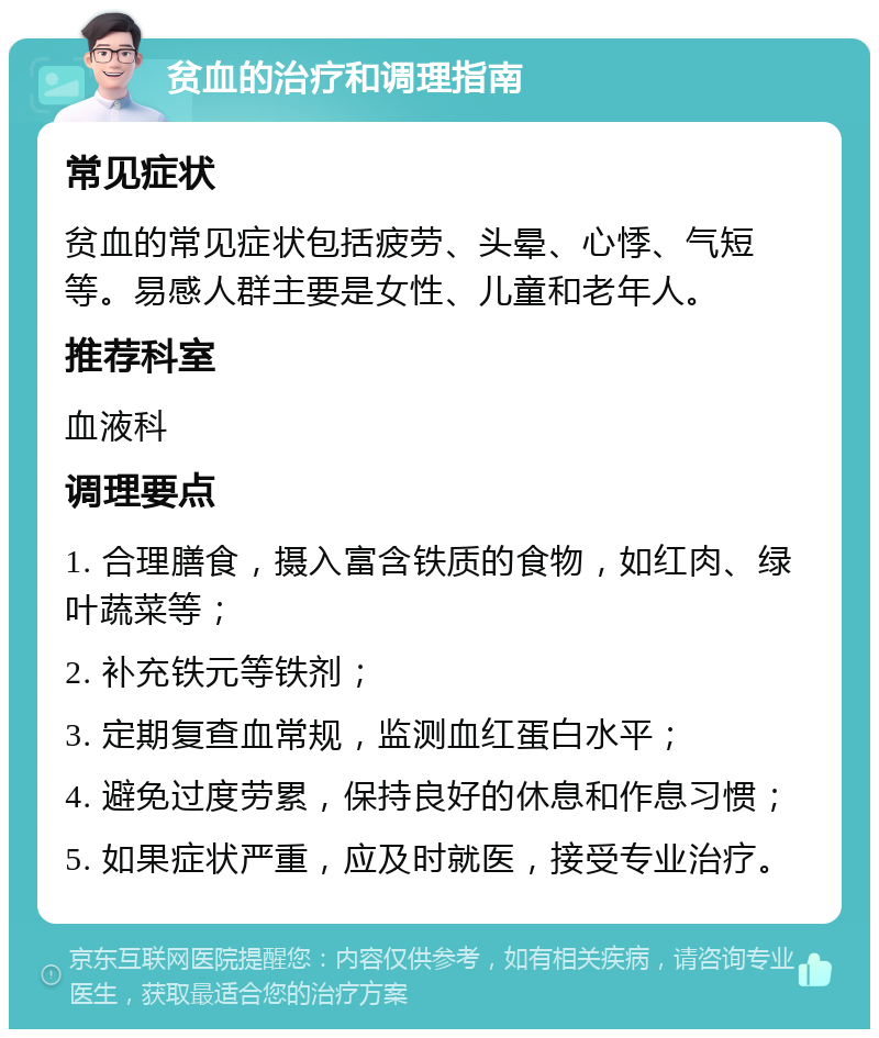 贫血的治疗和调理指南 常见症状 贫血的常见症状包括疲劳、头晕、心悸、气短等。易感人群主要是女性、儿童和老年人。 推荐科室 血液科 调理要点 1. 合理膳食，摄入富含铁质的食物，如红肉、绿叶蔬菜等； 2. 补充铁元等铁剂； 3. 定期复查血常规，监测血红蛋白水平； 4. 避免过度劳累，保持良好的休息和作息习惯； 5. 如果症状严重，应及时就医，接受专业治疗。