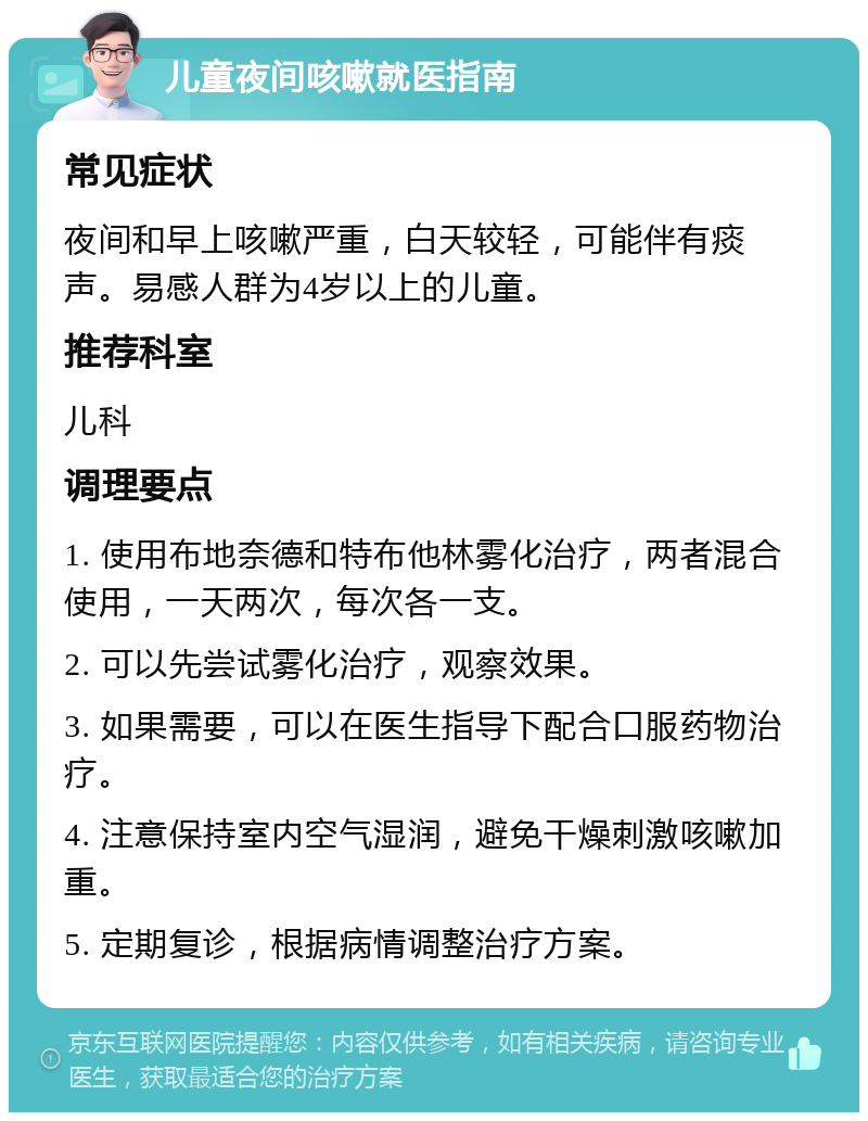 儿童夜间咳嗽就医指南 常见症状 夜间和早上咳嗽严重，白天较轻，可能伴有痰声。易感人群为4岁以上的儿童。 推荐科室 儿科 调理要点 1. 使用布地奈德和特布他林雾化治疗，两者混合使用，一天两次，每次各一支。 2. 可以先尝试雾化治疗，观察效果。 3. 如果需要，可以在医生指导下配合口服药物治疗。 4. 注意保持室内空气湿润，避免干燥刺激咳嗽加重。 5. 定期复诊，根据病情调整治疗方案。