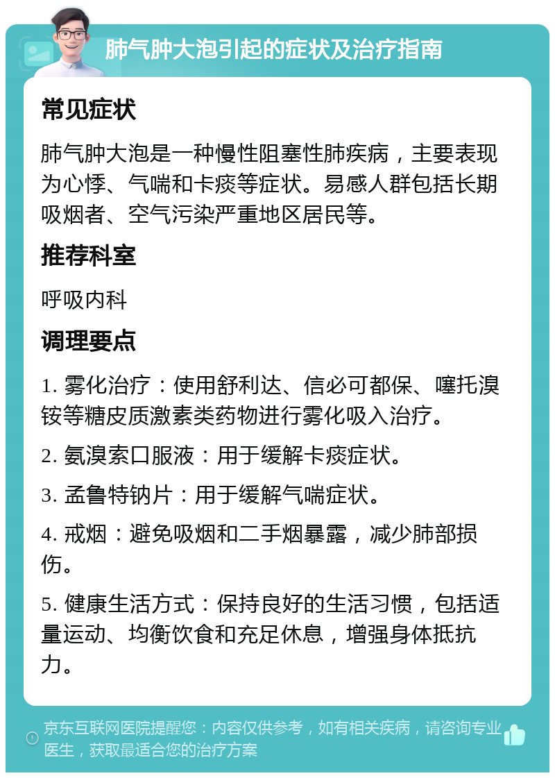 肺气肿大泡引起的症状及治疗指南 常见症状 肺气肿大泡是一种慢性阻塞性肺疾病，主要表现为心悸、气喘和卡痰等症状。易感人群包括长期吸烟者、空气污染严重地区居民等。 推荐科室 呼吸内科 调理要点 1. 雾化治疗：使用舒利达、信必可都保、噻托溴铵等糖皮质激素类药物进行雾化吸入治疗。 2. 氨溴索口服液：用于缓解卡痰症状。 3. 孟鲁特钠片：用于缓解气喘症状。 4. 戒烟：避免吸烟和二手烟暴露，减少肺部损伤。 5. 健康生活方式：保持良好的生活习惯，包括适量运动、均衡饮食和充足休息，增强身体抵抗力。