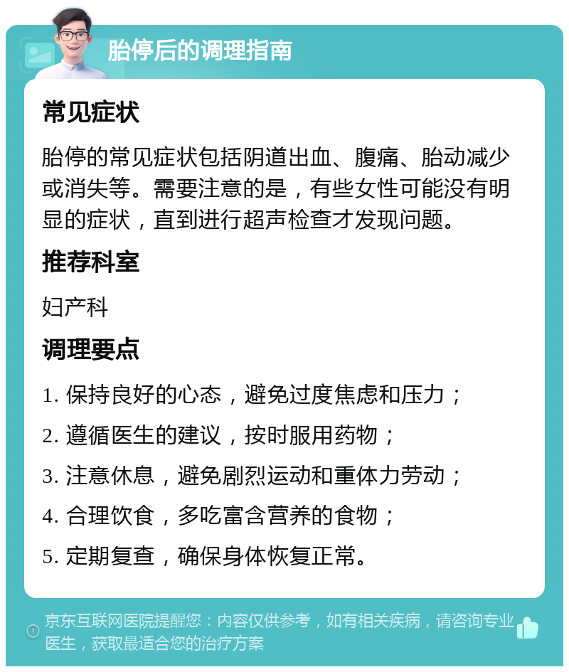 胎停后的调理指南 常见症状 胎停的常见症状包括阴道出血、腹痛、胎动减少或消失等。需要注意的是，有些女性可能没有明显的症状，直到进行超声检查才发现问题。 推荐科室 妇产科 调理要点 1. 保持良好的心态，避免过度焦虑和压力； 2. 遵循医生的建议，按时服用药物； 3. 注意休息，避免剧烈运动和重体力劳动； 4. 合理饮食，多吃富含营养的食物； 5. 定期复查，确保身体恢复正常。