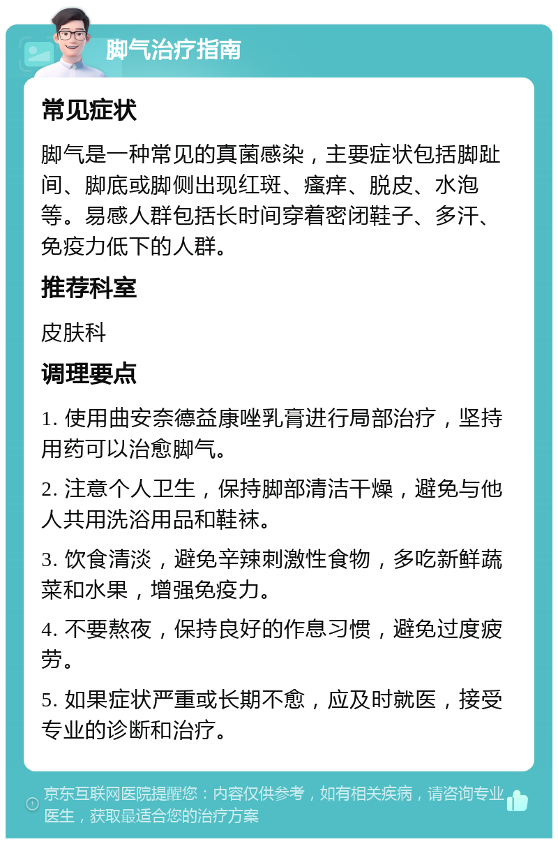 脚气治疗指南 常见症状 脚气是一种常见的真菌感染，主要症状包括脚趾间、脚底或脚侧出现红斑、瘙痒、脱皮、水泡等。易感人群包括长时间穿着密闭鞋子、多汗、免疫力低下的人群。 推荐科室 皮肤科 调理要点 1. 使用曲安奈德益康唑乳膏进行局部治疗，坚持用药可以治愈脚气。 2. 注意个人卫生，保持脚部清洁干燥，避免与他人共用洗浴用品和鞋袜。 3. 饮食清淡，避免辛辣刺激性食物，多吃新鲜蔬菜和水果，增强免疫力。 4. 不要熬夜，保持良好的作息习惯，避免过度疲劳。 5. 如果症状严重或长期不愈，应及时就医，接受专业的诊断和治疗。