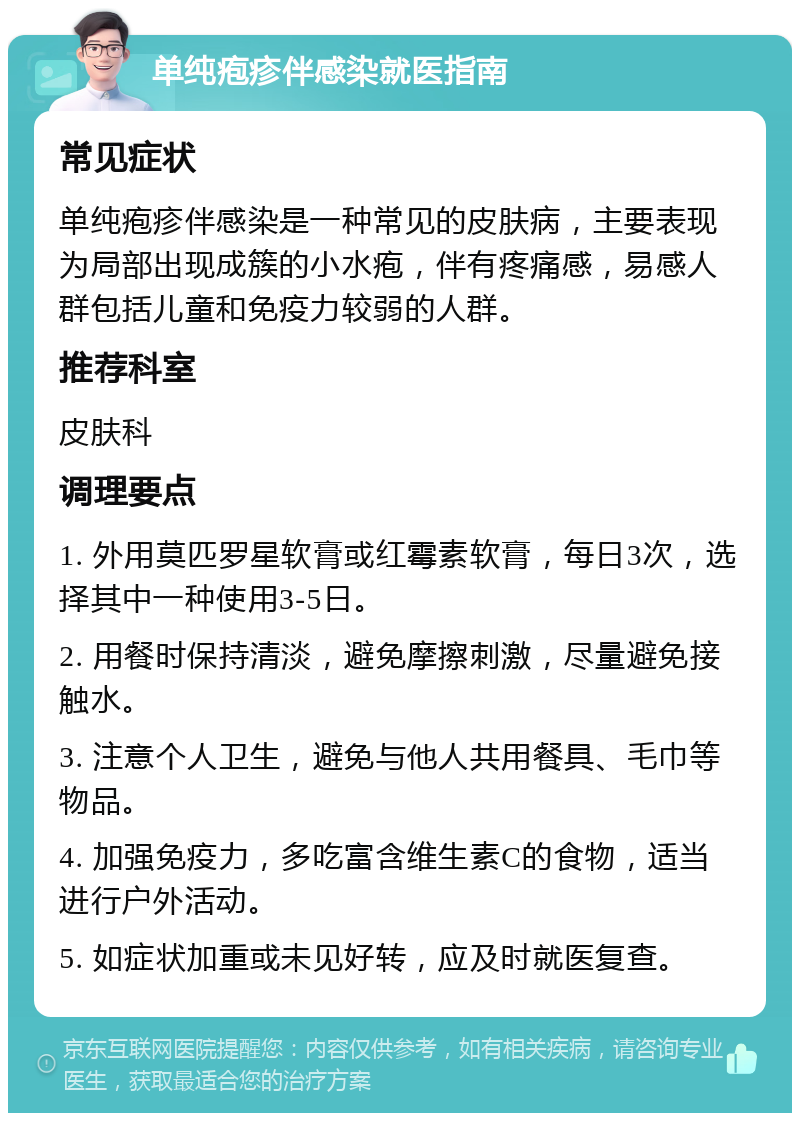 单纯疱疹伴感染就医指南 常见症状 单纯疱疹伴感染是一种常见的皮肤病，主要表现为局部出现成簇的小水疱，伴有疼痛感，易感人群包括儿童和免疫力较弱的人群。 推荐科室 皮肤科 调理要点 1. 外用莫匹罗星软膏或红霉素软膏，每日3次，选择其中一种使用3-5日。 2. 用餐时保持清淡，避免摩擦刺激，尽量避免接触水。 3. 注意个人卫生，避免与他人共用餐具、毛巾等物品。 4. 加强免疫力，多吃富含维生素C的食物，适当进行户外活动。 5. 如症状加重或未见好转，应及时就医复查。