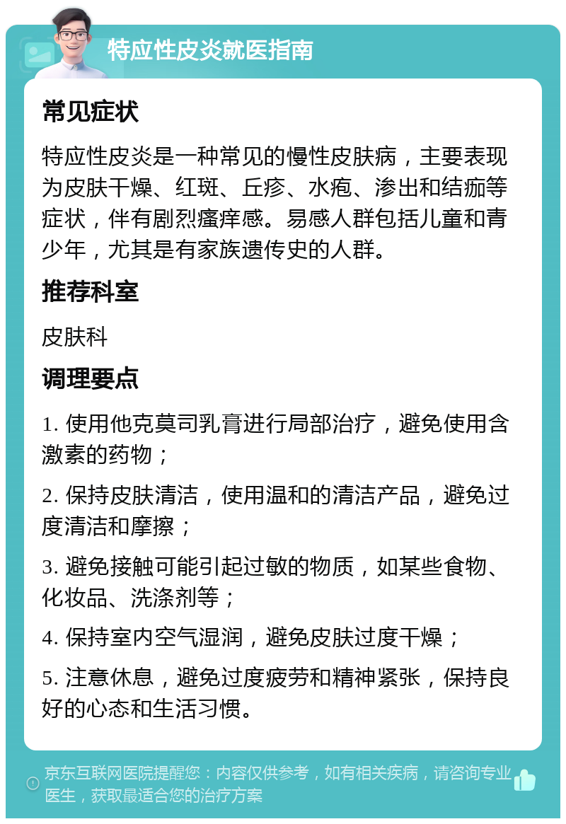 特应性皮炎就医指南 常见症状 特应性皮炎是一种常见的慢性皮肤病，主要表现为皮肤干燥、红斑、丘疹、水疱、渗出和结痂等症状，伴有剧烈瘙痒感。易感人群包括儿童和青少年，尤其是有家族遗传史的人群。 推荐科室 皮肤科 调理要点 1. 使用他克莫司乳膏进行局部治疗，避免使用含激素的药物； 2. 保持皮肤清洁，使用温和的清洁产品，避免过度清洁和摩擦； 3. 避免接触可能引起过敏的物质，如某些食物、化妆品、洗涤剂等； 4. 保持室内空气湿润，避免皮肤过度干燥； 5. 注意休息，避免过度疲劳和精神紧张，保持良好的心态和生活习惯。