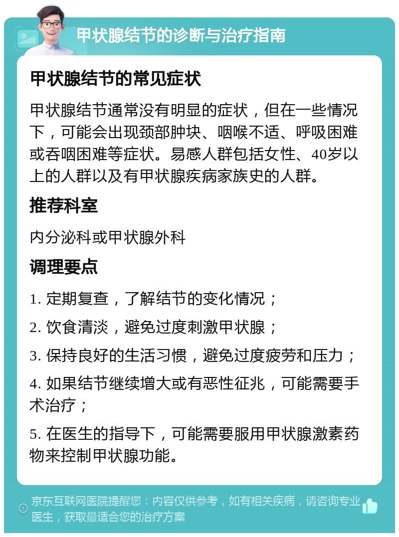 甲状腺结节的诊断与治疗指南 甲状腺结节的常见症状 甲状腺结节通常没有明显的症状，但在一些情况下，可能会出现颈部肿块、咽喉不适、呼吸困难或吞咽困难等症状。易感人群包括女性、40岁以上的人群以及有甲状腺疾病家族史的人群。 推荐科室 内分泌科或甲状腺外科 调理要点 1. 定期复查，了解结节的变化情况； 2. 饮食清淡，避免过度刺激甲状腺； 3. 保持良好的生活习惯，避免过度疲劳和压力； 4. 如果结节继续增大或有恶性征兆，可能需要手术治疗； 5. 在医生的指导下，可能需要服用甲状腺激素药物来控制甲状腺功能。