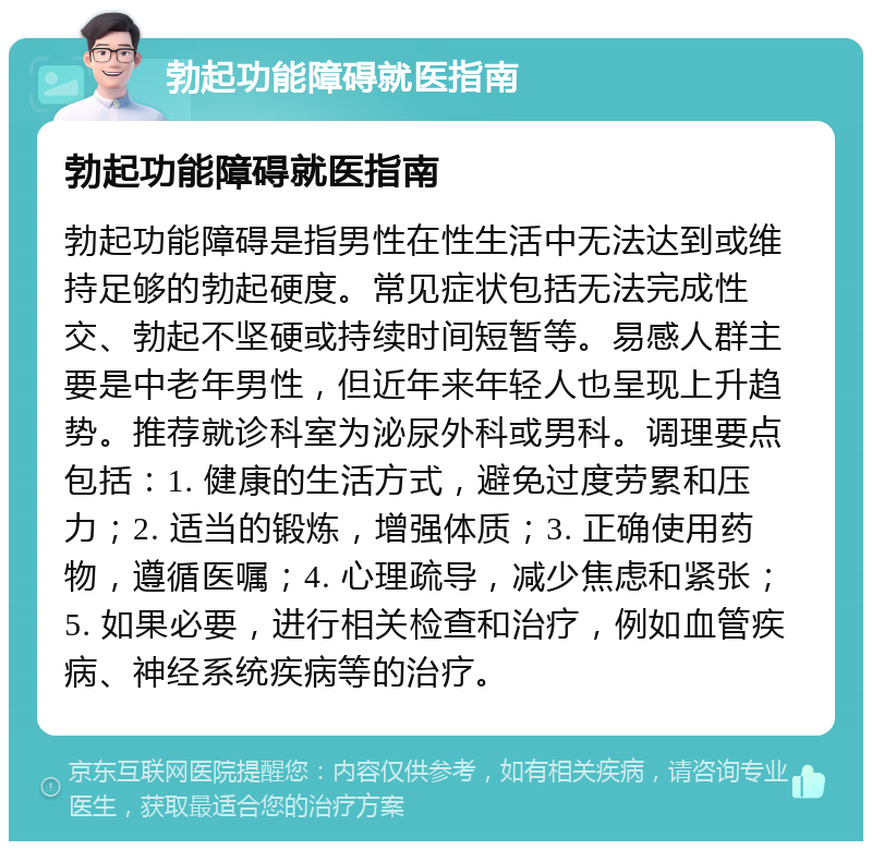 勃起功能障碍就医指南 勃起功能障碍就医指南 勃起功能障碍是指男性在性生活中无法达到或维持足够的勃起硬度。常见症状包括无法完成性交、勃起不坚硬或持续时间短暂等。易感人群主要是中老年男性，但近年来年轻人也呈现上升趋势。推荐就诊科室为泌尿外科或男科。调理要点包括：1. 健康的生活方式，避免过度劳累和压力；2. 适当的锻炼，增强体质；3. 正确使用药物，遵循医嘱；4. 心理疏导，减少焦虑和紧张；5. 如果必要，进行相关检查和治疗，例如血管疾病、神经系统疾病等的治疗。