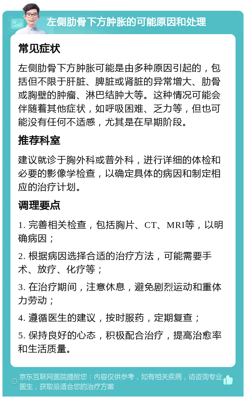 左侧肋骨下方肿胀的可能原因和处理 常见症状 左侧肋骨下方肿胀可能是由多种原因引起的，包括但不限于肝脏、脾脏或肾脏的异常增大、肋骨或胸壁的肿瘤、淋巴结肿大等。这种情况可能会伴随着其他症状，如呼吸困难、乏力等，但也可能没有任何不适感，尤其是在早期阶段。 推荐科室 建议就诊于胸外科或普外科，进行详细的体检和必要的影像学检查，以确定具体的病因和制定相应的治疗计划。 调理要点 1. 完善相关检查，包括胸片、CT、MRI等，以明确病因； 2. 根据病因选择合适的治疗方法，可能需要手术、放疗、化疗等； 3. 在治疗期间，注意休息，避免剧烈运动和重体力劳动； 4. 遵循医生的建议，按时服药，定期复查； 5. 保持良好的心态，积极配合治疗，提高治愈率和生活质量。